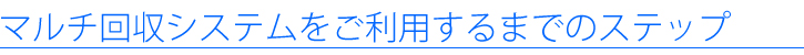 マルチ回収システムをご利用するまでのステップ